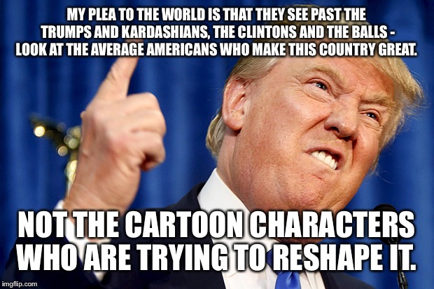 Donald Trump | ‪MY PLEA TO THE WORLD IS THAT THEY SEE PAST THE TRUMPS AND KARDASHIANS, THE CLINTONS AND THE BALLS - LOOK AT THE AVERAGE AMERICANS WHO MAKE THIS COUNTRY GREAT. NOT THE CARTOON CHARACTERS WHO ARE TRYING TO RESHAPE IT. | image tagged in donald trump | made w/ Imgflip meme maker