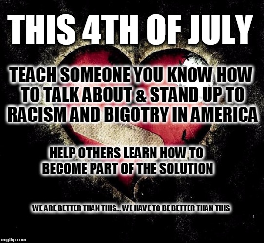 Broken heart | THIS 4TH OF JULY; TEACH SOMEONE YOU KNOW HOW TO TALK ABOUT & STAND UP TO RACISM AND BIGOTRY IN AMERICA; HELP OTHERS LEARN HOW TO BECOME PART OF THE SOLUTION; WE ARE BETTER THAN THIS... WE HAVE TO BE BETTER THAN THIS | image tagged in broken heart | made w/ Imgflip meme maker
