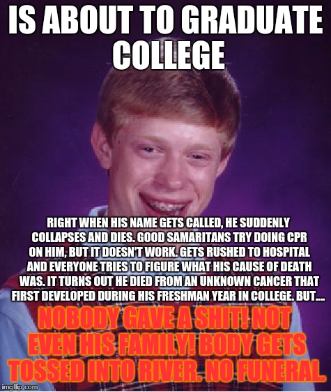 Bad Luck Brian |  IS ABOUT TO GRADUATE COLLEGE; RIGHT WHEN HIS NAME GETS CALLED, HE SUDDENLY COLLAPSES AND DIES. GOOD SAMARITANS TRY DOING CPR ON HIM, BUT IT DOESN'T WORK. GETS RUSHED TO HOSPITAL AND EVERYONE TRIES TO FIGURE WHAT HIS CAUSE OF DEATH WAS. IT TURNS OUT HE DIED FROM AN UNKNOWN CANCER THAT FIRST DEVELOPED DURING HIS FRESHMAN YEAR IN COLLEGE. BUT.... NOBODY GAVE A SHIT! NOT EVEN HIS FAMILY! BODY GETS TOSSED INTO RIVER. NO FUNERAL. | image tagged in memes,bad luck brian,college,graduation,dies,body | made w/ Imgflip meme maker