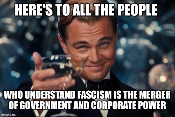 Leonardo Dicaprio Cheers Meme | HERE'S TO ALL THE PEOPLE WHO UNDERSTAND FASCISM IS THE MERGER OF GOVERNMENT AND CORPORATE POWER | image tagged in memes,leonardo dicaprio cheers | made w/ Imgflip meme maker