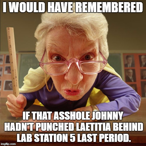 teacher old | I WOULD HAVE REMEMBERED IF THAT ASSHOLE JOHNNY HADN'T PUNCHED LAETITIA BEHIND LAB STATION 5 LAST PERIOD. | image tagged in teacher old | made w/ Imgflip meme maker