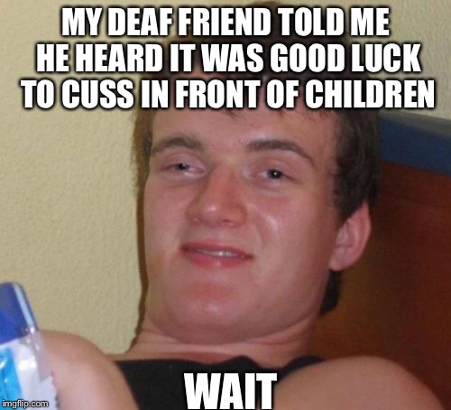 10 Guy | MY DEAF FRIEND TOLD ME HE HEARD IT WAS GOOD LUCK TO CUSS IN FRONT OF CHILDREN; WAIT | image tagged in memes,10 guy | made w/ Imgflip meme maker