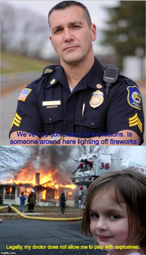 We've had complaints of explosions. Is someone around here lighting off fireworks? Legally, my doctor does not allow me to play with explosives. | image tagged in cop,fire,disaster,girl,fireworks,explosives | made w/ Imgflip meme maker