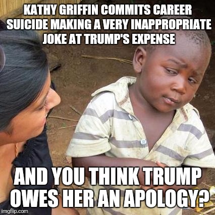 Third World Skeptical Kid Meme | KATHY GRIFFIN COMMITS CAREER SUICIDE MAKING A VERY INAPPROPRIATE JOKE AT TRUMP'S EXPENSE AND YOU THINK TRUMP OWES HER AN APOLOGY? | image tagged in memes,third world skeptical kid | made w/ Imgflip meme maker