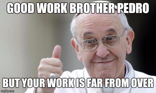 Pope francis | GOOD WORK BROTHER PEDRO; BUT YOUR WORK IS FAR FROM OVER | image tagged in pope francis | made w/ Imgflip meme maker