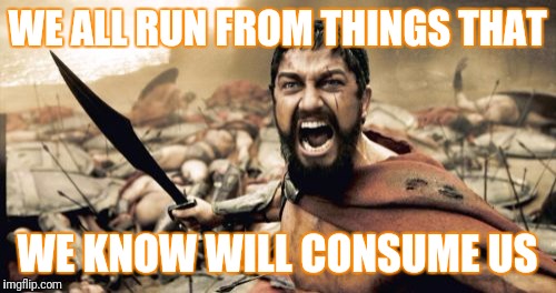 Sparta Leonidas | WE ALL RUN FROM THINGS THAT; WE KNOW WILL CONSUME US | image tagged in memes,sparta leonidas | made w/ Imgflip meme maker
