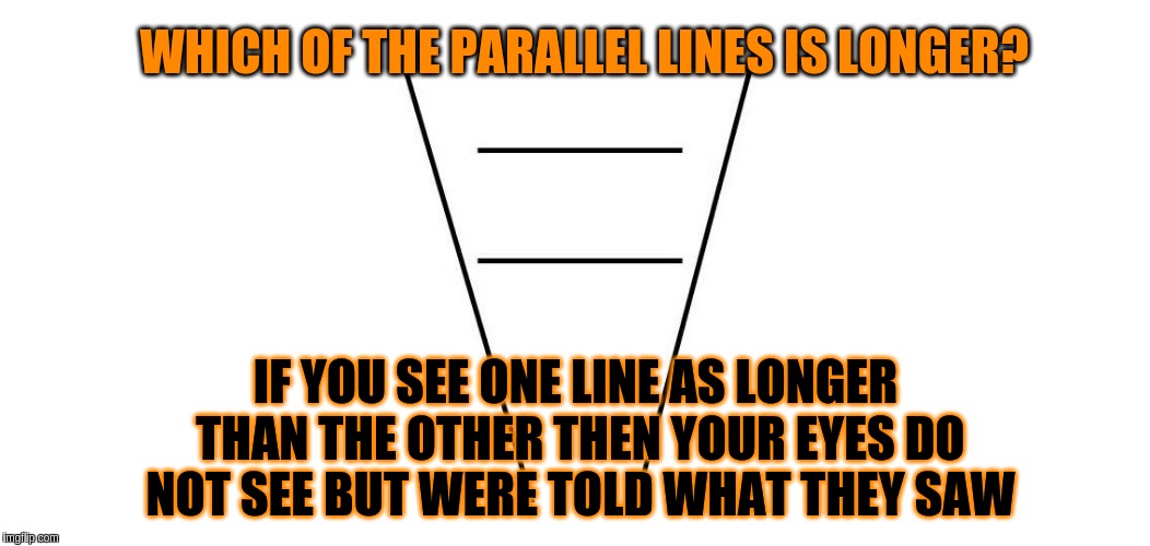 You're eyes do not see | WHICH OF THE PARALLEL LINES IS LONGER? IF YOU SEE ONE LINE AS LONGER THAN THE OTHER THEN YOUR EYES DO NOT SEE BUT WERE TOLD WHAT THEY SAW | image tagged in acim,optical illusion,eyes,thoughts,mind,memes | made w/ Imgflip meme maker