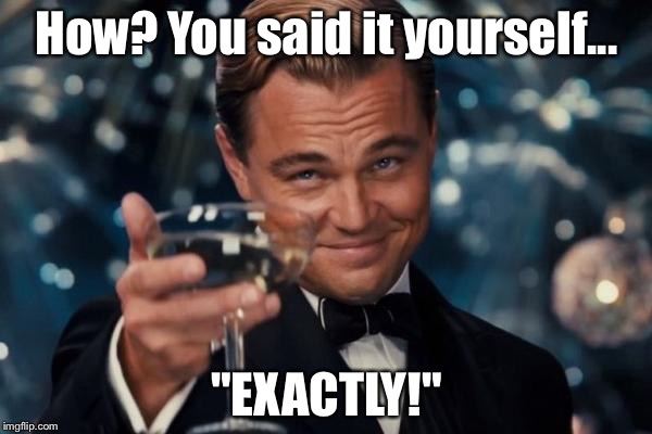 Leonardo Dicaprio Cheers Meme | How? You said it yourself... "EXACTLY!" | image tagged in memes,leonardo dicaprio cheers | made w/ Imgflip meme maker