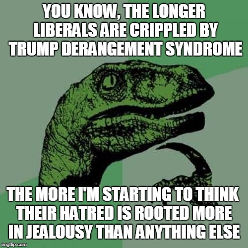Deep Down Liberals Wish They Were Trump | YOU KNOW, THE LONGER LIBERALS ARE CRIPPLED BY TRUMP DERANGEMENT SYNDROME; THE MORE I'M STARTING TO THINK THEIR HATRED IS ROOTED MORE IN JEALOUSY THAN ANYTHING ELSE | image tagged in memes,philosoraptor | made w/ Imgflip meme maker