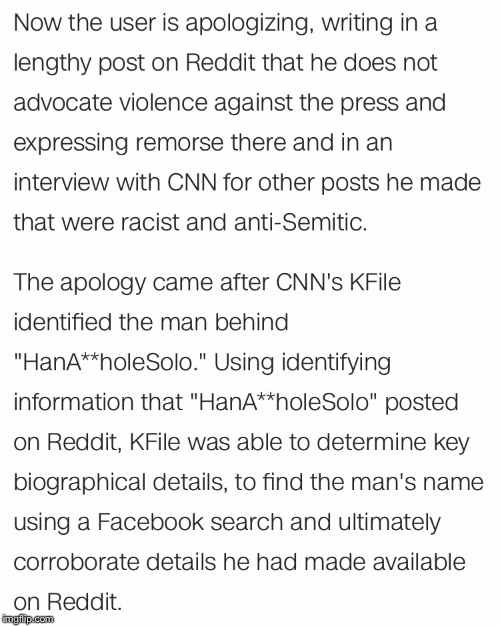 Hopefully this teaches a lesson that you can't just post any crepe you want on the Internet. | NOW THE USER IS APOLOGIZING, WRITING IN A LENGTHY POST ON REDDIT THAT HE DOES NOT ADVOCATE VIOLENCE AGAINST THE PRESS AND EXPRESSING REMORSE THERE AND IN AN INTERVIEW WITH CNN FOR OTHER POSTS HE MADE THAT WERE RACIST AND ANTI-SEMITIC. THE APOLOGY CAME AFTER CNN'S KFILE IDENTIFIED THE MAN BEHIND "HANA**HOLESOLO." USING IDENTIFYING INFORMATION THAT "HANA**HOLESOLO" POSTED ON REDDIT, KFILE WAS ABLE TO DETERMINE KEY BIOGRAPHICAL DETAILS, TO FIND THE MAN'S NAME USING A FACEBOOK SEARCH AND ULTIMATELY CORROBORATE DETAILS HE HAD MADE AVAILABLE ON REDDIT. | image tagged in memes,cnn,reddit,redditors wife | made w/ Imgflip meme maker