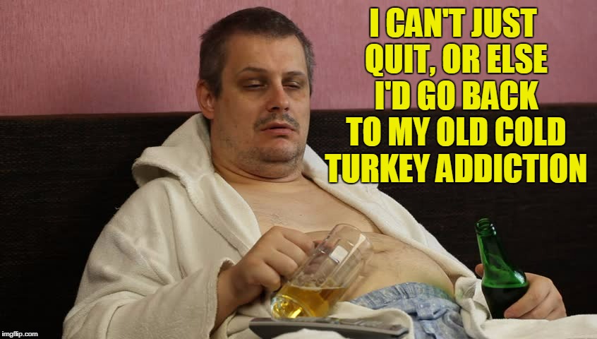 I CAN'T JUST QUIT, OR ELSE I'D GO BACK TO MY OLD COLD TURKEY ADDICTION | made w/ Imgflip meme maker