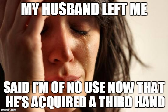 First World Problems Meme | MY HUSBAND LEFT ME SAID I'M OF NO USE NOW THAT HE'S ACQUIRED A THIRD HAND | image tagged in memes,first world problems | made w/ Imgflip meme maker