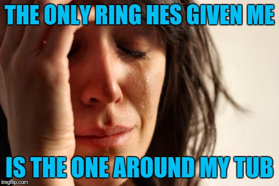 The Cheap Dirty Bastard | THE ONLY RING HES GIVEN ME; IS THE ONE AROUND MY TUB | image tagged in memes,first world problems | made w/ Imgflip meme maker