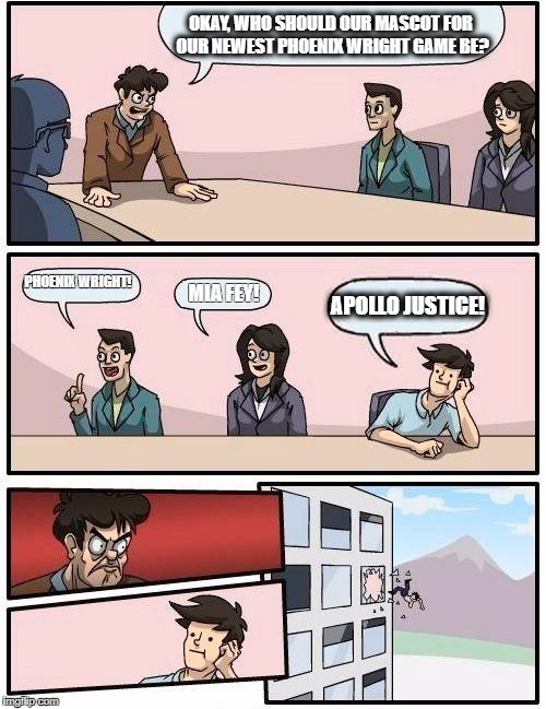 Boardroom Meeting Suggestion Meme | OKAY, WHO SHOULD OUR MASCOT FOR OUR NEWEST PHOENIX WRIGHT GAME BE? PHOENIX WRIGHT! APOLLO JUSTICE! MIA FEY! | image tagged in memes,boardroom meeting suggestion | made w/ Imgflip meme maker