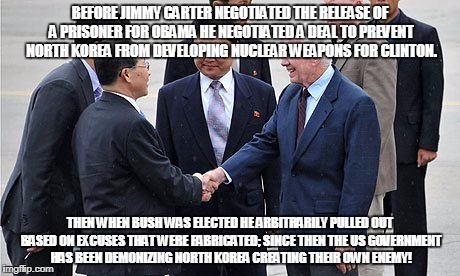 BEFORE JIMMY CARTER NEGOTIATED THE RELEASE OF A PRISONER FOR OBAMA HE NEGOTIATED A DEAL TO PREVENT NORTH KOREA FROM DEVELOPING NUCLEAR WEAPONS FOR CLINTON. THEN WHEN BUSH WAS ELECTED HE ARBITRARILY PULLED OUT BASED ON EXCUSES THAT WERE FABRICATED; SINCE THEN THE US GOVERNMENT HAS BEEN DEMONIZING NORTH KOREA CREATING THEIR OWN ENEMY! | made w/ Imgflip meme maker