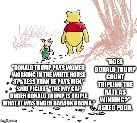 pooh | "DOES DONALD TRUMP COUNT TRIPLING THE RATE AS WINNING?" ASKED POOH. "DONALD TRUMP PAYS WOMEN WORKING IN THE WHITE HOUSE 37% LESS THAN HE PAYS MEN," SAID PIGLET.  "THE PAY GAP UNDER DONALD TRUMP IS TRIPLE WHAT IT WAS UNDER BARACK OBAMA." | image tagged in pooh | made w/ Imgflip meme maker