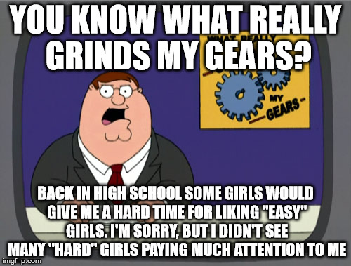 Peter Griffin News Meme | YOU KNOW WHAT REALLY GRINDS MY GEARS? BACK IN HIGH SCHOOL SOME GIRLS WOULD GIVE ME A HARD TIME FOR LIKING "EASY" GIRLS. I'M SORRY, BUT I DIDN'T SEE MANY "HARD" GIRLS PAYING MUCH ATTENTION TO ME | image tagged in memes,peter griffin news | made w/ Imgflip meme maker