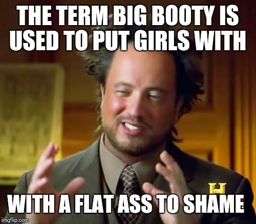 Ancient Aliens Meme | THE TERM BIG BOOTY IS USED TO PUT GIRLS WITH; WITH A FLAT ASS TO SHAME | image tagged in memes,ancient aliens | made w/ Imgflip meme maker