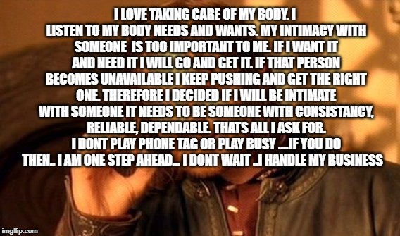One Does Not Simply | I LOVE TAKING CARE OF MY BODY. I LISTEN TO MY BODY NEEDS AND WANTS. MY INTIMACY WITH SOMEONE  IS TOO IMPORTANT TO ME. IF I WANT IT AND NEED IT I WILL GO AND GET IT. IF THAT PERSON BECOMES UNAVAILABLE I KEEP PUSHING AND GET THE RIGHT ONE. THEREFORE I DECIDED IF I WILL BE INTIMATE WITH SOMEONE IT NEEDS TO BE SOMEONE WITH CONSISTANCY, RELIABLE, DEPENDABLE. THATS ALL I ASK FOR. I DONT PLAY PHONE TAG OR PLAY BUSY ....IF YOU DO THEN.. I AM ONE STEP AHEAD... I DONT WAIT ..I HANDLE MY BUSINESS | image tagged in memes,one does not simply | made w/ Imgflip meme maker