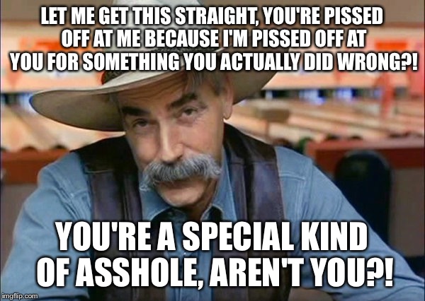 Sam Elliott special kind of stupid | LET ME GET THIS STRAIGHT, YOU'RE PISSED OFF AT ME BECAUSE I'M PISSED OFF AT YOU FOR SOMETHING YOU ACTUALLY DID WRONG?! YOU'RE A SPECIAL KIND OF ASSHOLE, AREN'T YOU?! | image tagged in sam elliott special kind of stupid | made w/ Imgflip meme maker