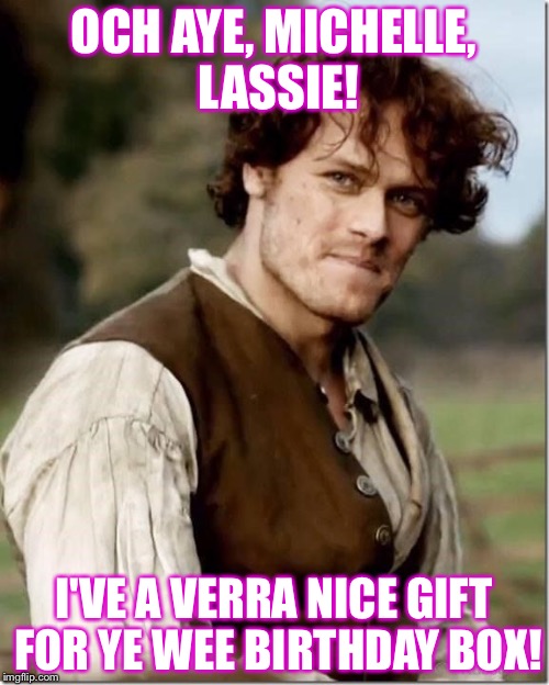 Outlander Happy Birthday | OCH AYE, MICHELLE, LASSIE! I'VE A VERRA NICE GIFT FOR YE WEE BIRTHDAY BOX! | image tagged in outlander happy birthday | made w/ Imgflip meme maker
