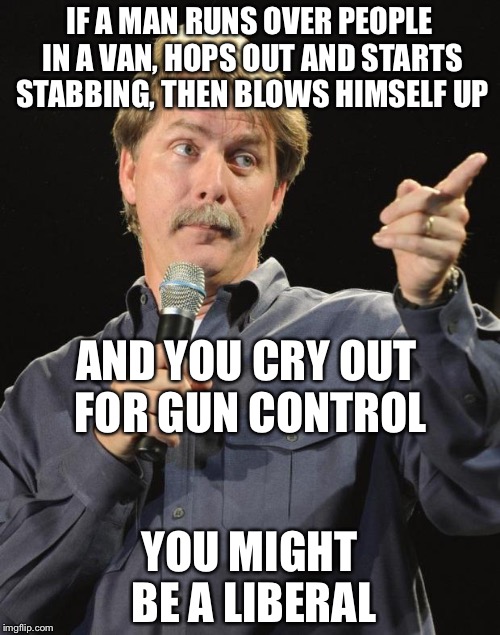 Jeff Foxworthy | IF A MAN RUNS OVER PEOPLE IN A VAN, HOPS OUT AND STARTS STABBING, THEN BLOWS HIMSELF UP; AND YOU CRY OUT FOR GUN CONTROL; YOU MIGHT BE A LIBERAL | image tagged in jeff foxworthy | made w/ Imgflip meme maker