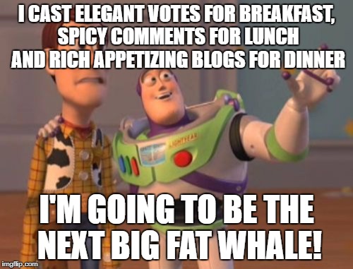 X, X Everywhere Meme | I CAST ELEGANT VOTES FOR BREAKFAST, SPICY COMMENTS FOR LUNCH AND RICH APPETIZING BLOGS FOR DINNER; I'M GOING TO BE THE NEXT BIG FAT WHALE! | image tagged in memes,x x everywhere | made w/ Imgflip meme maker