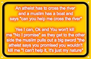 Blank Yellow Sign | An atheist has to cross the river and a muslim has a boat and says "can you help me cross the river"; Yes I can, Ok and You won't kill me "No I promise" as they get to the other side the muslim pulls out a big sword "the atheist says you promised you wouldn't kill me "I can't help it, it's just my nature" | image tagged in memes,blank yellow sign | made w/ Imgflip meme maker