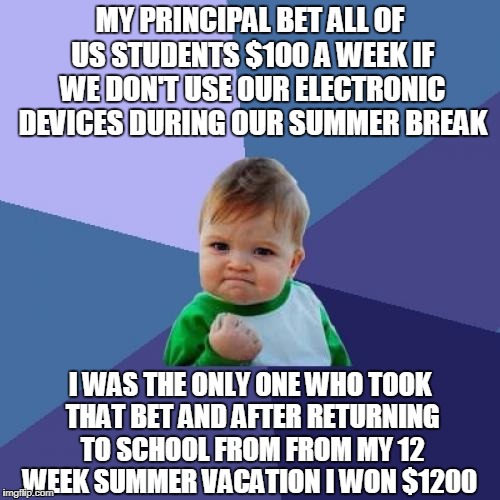 I Stand alone | MY PRINCIPAL BET ALL OF US STUDENTS $100 A WEEK IF WE DON'T USE OUR ELECTRONIC DEVICES DURING OUR SUMMER BREAK; I WAS THE ONLY ONE WHO TOOK THAT BET AND AFTER RETURNING TO SCHOOL FROM FROM MY 12 WEEK SUMMER VACATION I WON $1200 | image tagged in memes,success kid,bet,money | made w/ Imgflip meme maker