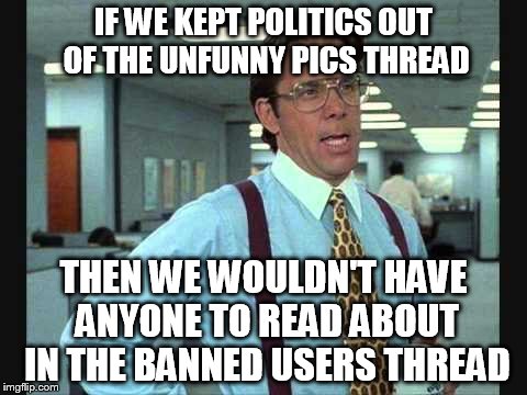 Lundberg | IF WE KEPT POLITICS OUT OF THE UNFUNNY PICS THREAD; THEN WE WOULDN'T HAVE ANYONE TO READ ABOUT IN THE BANNED USERS THREAD | image tagged in lundberg | made w/ Imgflip meme maker