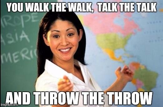 Memes | YOU WALK THE WALK, 
TALK THE TALK AND THROW THE THROW | image tagged in memes | made w/ Imgflip meme maker