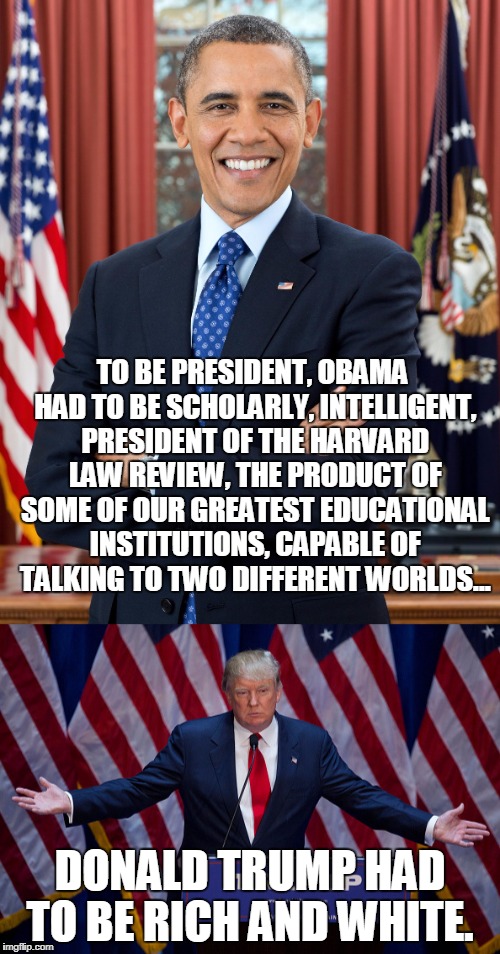 How racism works. | TO BE PRESIDENT, OBAMA HAD TO BE SCHOLARLY, INTELLIGENT, PRESIDENT OF THE HARVARD LAW REVIEW, THE PRODUCT OF SOME OF OUR GREATEST EDUCATIONAL INSTITUTIONS, CAPABLE OF TALKING TO TWO DIFFERENT WORLDS... DONALD TRUMP HAD TO BE RICH AND WHITE. | image tagged in racism,trump,disgraceful donald | made w/ Imgflip meme maker