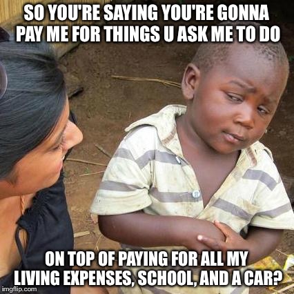 Third World Skeptical Kid Meme | SO YOU'RE SAYING YOU'RE GONNA PAY ME FOR THINGS U ASK ME TO DO; ON TOP OF PAYING FOR ALL MY LIVING EXPENSES, SCHOOL, AND A CAR? | image tagged in memes,third world skeptical kid | made w/ Imgflip meme maker