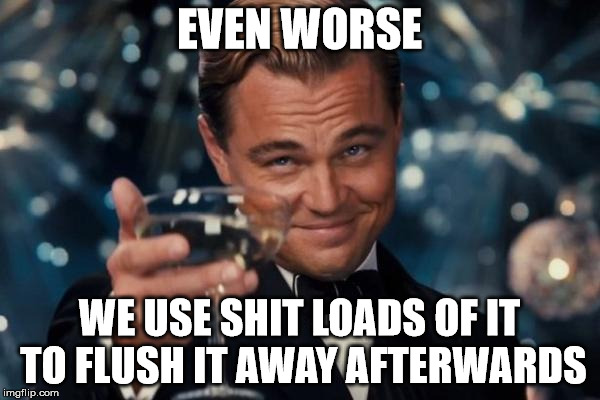 Leonardo Dicaprio Cheers Meme | EVEN WORSE WE USE SHIT LOADS OF IT TO FLUSH IT AWAY AFTERWARDS | image tagged in memes,leonardo dicaprio cheers | made w/ Imgflip meme maker