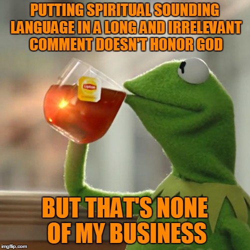 But That's None Of My Business Meme | PUTTING SPIRITUAL SOUNDING LANGUAGE IN A LONG AND IRRELEVANT COMMENT DOESN'T HONOR GOD BUT THAT'S NONE OF MY BUSINESS | image tagged in memes,but thats none of my business,kermit the frog | made w/ Imgflip meme maker