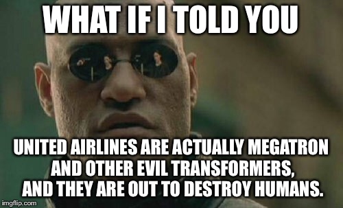 United Airlines are Megatron and other evil transformers | WHAT IF I TOLD YOU; UNITED AIRLINES ARE ACTUALLY MEGATRON AND OTHER EVIL TRANSFORMERS, AND THEY ARE OUT TO DESTROY HUMANS. | image tagged in memes,matrix morpheus,united airlines passenger removed,transformers megatron and starscream,alternative facts,airplane | made w/ Imgflip meme maker