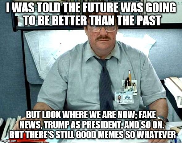 I Was Told There Would Be Meme | I WAS TOLD THE FUTURE WAS GOING TO BE BETTER THAN THE PAST; BUT LOOK WHERE WE ARE NOW; FAKE NEWS, TRUMP AS PRESIDENT, AND SO ON. 
BUT THERE'S STILL GOOD MEMES SO WHATEVER | image tagged in memes,i was told there would be | made w/ Imgflip meme maker