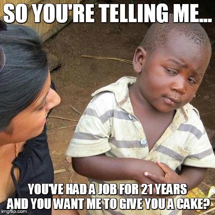 Third World Skeptical Kid Meme | SO YOU'RE TELLING ME... YOU'VE HAD A JOB FOR 21 YEARS AND YOU WANT ME TO GIVE YOU A CAKE? | image tagged in memes,third world skeptical kid | made w/ Imgflip meme maker