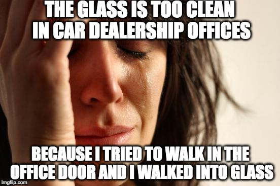 First World Problems Meme | THE GLASS IS TOO CLEAN IN CAR DEALERSHIP OFFICES; BECAUSE I TRIED TO WALK IN THE OFFICE DOOR AND I WALKED INTO GLASS | image tagged in memes,first world problems | made w/ Imgflip meme maker