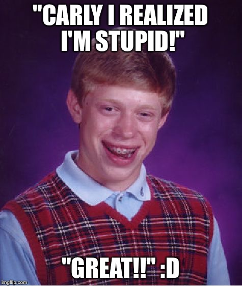 Bad Luck Brian | "CARLY I REALIZED I'M STUPID!"; "GREAT!!" :D | image tagged in memes,bad luck brian | made w/ Imgflip meme maker