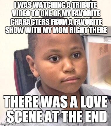 That moment when you weren't expecting that love scene at all... | I WAS WATCHING A TRIBUTE VIDEO TO ONE OF MY FAVORITE CHARACTERS FROM A FAVORITE SHOW WITH MY MOM RIGHT THERE; THERE WAS A LOVE SCENE AT THE END | image tagged in memes,minor mistake marvin | made w/ Imgflip meme maker