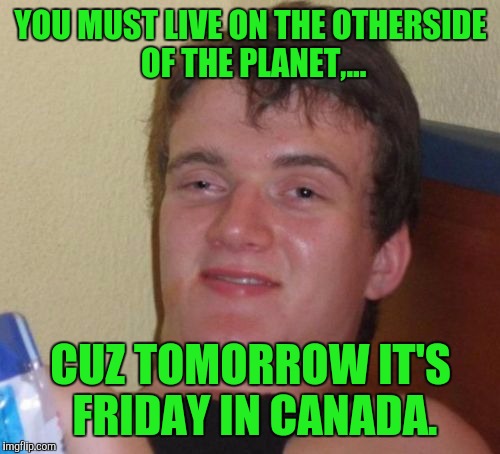 10 Guy Meme | YOU MUST LIVE ON THE OTHERSIDE OF THE PLANET,... CUZ TOMORROW IT'S FRIDAY IN CANADA. | image tagged in memes,10 guy | made w/ Imgflip meme maker