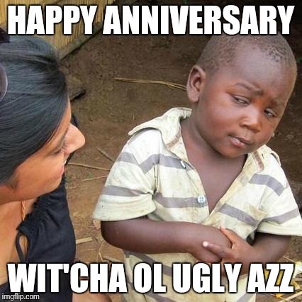 Third World Skeptical Kid Meme | HAPPY ANNIVERSARY; WIT'CHA OL UGLY AZZ | image tagged in memes,third world skeptical kid | made w/ Imgflip meme maker