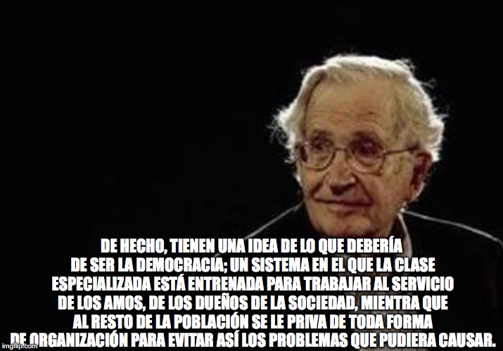 Chomsky CommieLib | DE HECHO, TIENEN UNA IDEA DE LO QUE DEBERÍA DE SER LA DEMOCRACIA; UN SISTEMA EN EL QUE LA CLASE ESPECIALIZADA ESTÁ ENTRENADA PARA TRABAJAR AL SERVICIO DE LOS AMOS, DE LOS DUEÑOS DE LA SOCIEDAD, MIENTRA QUE AL RESTO DE LA POBLACIÓN SE LE PRIVA DE TODA FORMA DE ORGANIZACIÓN PARA EVITAR ASÍ LOS PROBLEMAS QUE PUDIERA CAUSAR. | image tagged in chomsky commielib | made w/ Imgflip meme maker
