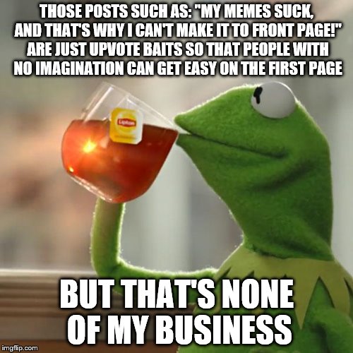 But That's None Of My Business | THOSE POSTS SUCH AS: "MY MEMES SUCK, AND THAT'S WHY I CAN'T MAKE IT TO FRONT PAGE!" ARE JUST UPVOTE BAITS SO THAT PEOPLE WITH NO IMAGINATION CAN GET EASY ON THE FIRST PAGE; BUT THAT'S NONE OF MY BUSINESS | image tagged in memes,but thats none of my business,kermit the frog | made w/ Imgflip meme maker