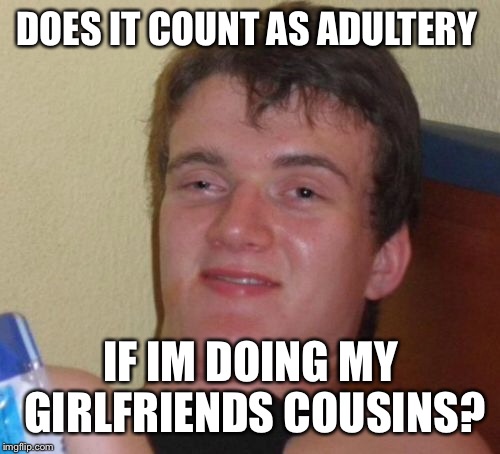 10 Guy Meme | DOES IT COUNT AS ADULTERY IF IM DOING MY GIRLFRIENDS COUSINS? | image tagged in memes,10 guy | made w/ Imgflip meme maker