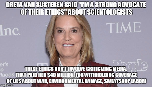 GRETA VAN SUSTEREN SAID "I'M A STRONG ADVOCATE OF THEIR ETHICS" ABOUT SCIENTOLOGISTS; THESE ETHICS DON'T INVOLVE CRITICIZING MEDIA, THAT PAID HER $40 MILLION, FOR WITHHOLDING COVERAGE OF LIES ABOUT WAR, ENVIRONMENTAL DAMAGE, SWEATSHOP LABOR! | made w/ Imgflip meme maker