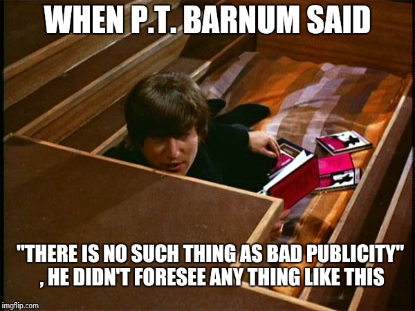 John in his pit | WHEN P.T. BARNUM SAID "THERE IS NO SUCH THING AS BAD PUBLICITY" , HE DIDN'T FORESEE ANY THING LIKE THIS | image tagged in john in his pit | made w/ Imgflip meme maker
