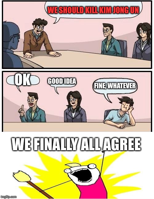 When They Agree | WE SHOULD KILL KIM JONG UN; OK; GOOD IDEA; FINE, WHATEVER; WE FINALLY ALL AGREE | image tagged in memes,boardroom meeting suggestion,x all the y | made w/ Imgflip meme maker