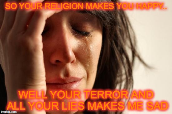 First World Problems | SO YOUR RELIGION MAKES YOU HAPPY.. WELL YOUR TERROR AND ALL YOUR LIES MAKES ME SAD | image tagged in memes,first world problems | made w/ Imgflip meme maker